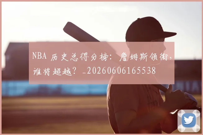 NBA 历史总得分榜：詹姆斯领衔，谁将超越？_20260606165538