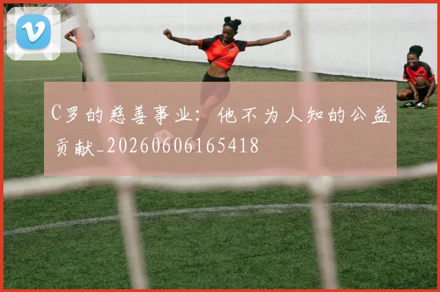 C罗的慈善事业：他不为人知的公益贡献_20260606165418